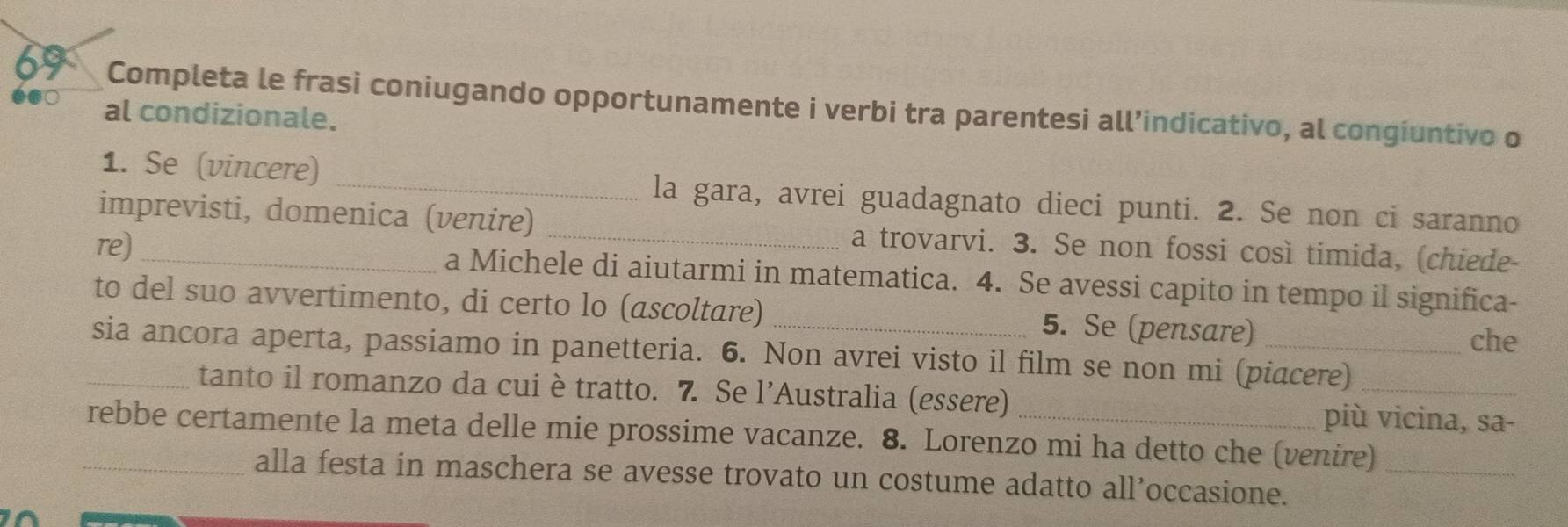 Completa le frasi coniugando opportunamente i verbi tra parentesi all’indicativo, al congiuntivo o 
al condizionale. 
1. Se (vincere) _la gara, avrei guadagnato dieci punti. 2. Se non ci saranno 
imprevisti, domenica (venire) _a trovarvi. 3. Se non fossi così timida, (chiede- 
re) _a Michele di aiutarmi in matematica. 4. Se avessi capito in tempo il significa- 
to del suo avvertimento, di certo lo (ascoltare) 5. Se (pensare) 
che 
_sia ancora aperta, passiamo in panetteria. 6. Non avrei visto il film se non mi (piacere)_ 
tanto il romanzo da cui è tratto. 7. Se l’Australia (essere) più vicina, sa- 
_rebbe certamente la meta delle mie prossime vacanze. 8. Lorenzo mi ha detto che (venire)_ 
alla festa in maschera se avesse trovato un costume adatto all’occasione.