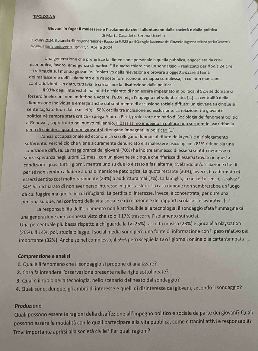 TIPOLOGIA B
Giovani in fuga: il malessere e l'isolamento che li allontanano dalla società e dalla politica
di Marta Casadei e Serena Uccello
Giovani 2024: il bilancio di una generazione - Rapporto EURES per il Consiglio Nazionale dei Giovani e l’Agenzia Italiana per la Gioventù
www.agenziagioventu.gov.it, 9 Aprile 2024
Una generazione che preferisce la dimensione personale a quella pubblica, angosciata da crisi
economica, lavoro, emergenza climatica. È il quadro chiaro che un sondaggio - realizzato per II Sole 24 Ore
- tratteggia sul mondo giovanile. Lobiettivo della rilevazione è provare a oggettivizzare il tema
del malessere e dell’isolamento e le risposte forniscono una mappa complessa, in cui non mancano
contraddizioni. Un dato, tuttavia, è cristallino: la disaffezione dalla politica.
Il 93% degli intervistati ha infatti dichiarato di non essere impegnato in politica; il 52% se domani ci
fossero le elezioni non andrebbe a votare; l’80% nega l’impegno nel volontariato. (...] La centralità della
dimensione individuale emerge anche dal sentimento di esclusione sociale diffuso: un giovane su cinque si
sente tagliato fuori dalla società; il 58% oscilla tra inclusione ed esclusione. La relazione tra giovani e
politica «è sempre stata critica - spiega Andrea Pirni, professore ordinario di Sociologia dei fenomeni politici
a Genova -, soprattutto nel nuovo millennio. Il bassissimo impegno in politica non sorprende: varrebbe la
pena di chiedersi quanti non giovani si ritengano impegnati in politica» [...]
L’ansia occupazionale ed economica si collegano dunque al rifiuto della polís e al ripiegamento
sofferente. Perché ciò che viene sicuramente denunciato è il malessere psicologico: l’81% ritiene sia una
condizione diffusa. La maggioranza dei giovani (70%) ha inoltre ammesso di essersi sentito depresso o
senza speranza negli ultimi 12 mesi, con un giovane su cinque che riferisce di essersi trovato in questa
condizione quasi tutti i giorni, mentre uno su due lo è stato a fasi alterne, rivelando un’oscillazione che di
per sé non sembra alludere a una dimensione patologica. La quota restante (30%), invece, ha affermato di
essersi sentito così molto raramente (23%) o addirittura mai (7%). La famiglia, in un certo senso, si salva: il
54% ha dichiarato di non aver perso interesse in questa sfera. La casa dunque non sembrerebbe un luogo
da cui fuggire ma quello in cui rifugiarsi. La perdita di interesse, invece, è concentrata, per oltre una
persona su due, nei confronti della vita sociale e di relazione e dei rapporti scolastici e lavorativi. [...]
La responsabilità dell'isolamento non è attribuibile alla tecnologia: il sondaggio sfata l'immagine di
una generazione iper connessa visto che solo il 17% trascorre l’isolamento sui social.
Una percentuale più bassa rispetto a chi guarda la tv (25%), ascolta musica (23%) e gioca alla playstation
(20%). Il 14%, poi, studia o legge. I social media sono però una fonte di informazione con il peso relativo più
importante (32%). Anche se nel complesso, il 59% però sceglie la tv o i giornali online o la carta stampata. ...
Comprensione e analisi
1. Qual èil fenomeno che il sondaggio si propone di analizzare?
2. Cosa fa intendere l’osservazione presente nelle righe sottolineate?
3. Qual è il ruolo della tecnologia, nello scenario delineato dal sondaggio?
4. Quali sono, dunque, gli ambiti di interesse e quelli di disinteresse dei giovani, secondo il sondaggio?
Produzione
Quali possono essere le ragioni della disaffezione all’impegno politico e sociale da parte dei giovani? Quali
possono essere le modalità con le quali partecipare alla vita pubblica, come cittadini attivi e responsabili?
Trovi importante aprirsi alla società civile? Per quali ragioni?