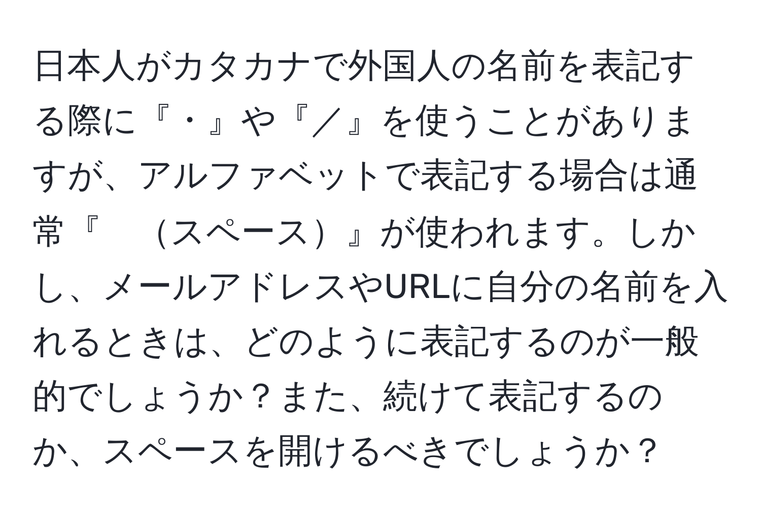 日本人がカタカナで外国人の名前を表記する際に『・』や『／』を使うことがありますが、アルファベットで表記する場合は通常『　スペース』が使われます。しかし、メールアドレスやURLに自分の名前を入れるときは、どのように表記するのが一般的でしょうか？また、続けて表記するのか、スペースを開けるべきでしょうか？