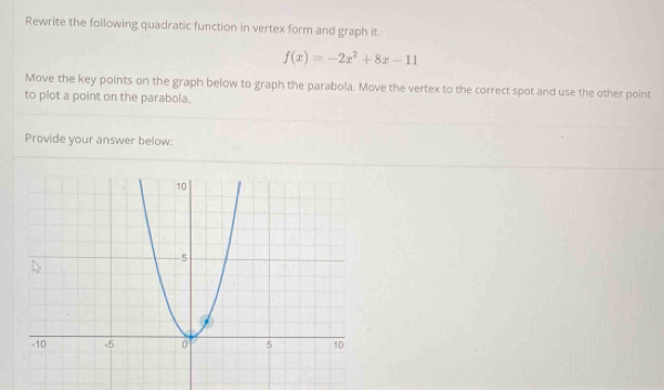 Rewrite the following quadratic function in vertex form and graph it.
f(x)=-2x^2+8x-11
Move the key points on the graph below to graph the parabola. Move the vertex to the correct spot and use the other point 
to plot a point on the parabola. 
Provide your answer below: