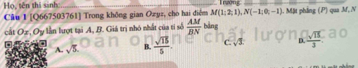 Họ, tên thí sinh: 'Trường''
Câu I [Q667503761] Trong không gian Ozyz, cho hai điểm M(1;2;1), N(-1;0;-1). Mặt phẳng (P) qua M, N
cất Ox, Oy lần lượt tại A, B. Giá trị nhỏ nhất của tỉ số  AM/BN bing
A. sqrt(5). B.  sqrt(15)/5 . D.  sqrt(15)/3 .