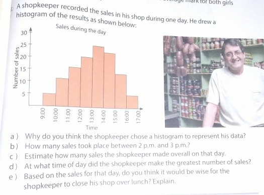 ge mark for both girls . 
A shopkeeper recorded the sales in his shop during one day. He drew a 
histogram of the results as sh 
a ) Why do you think the shopkeeper chose a histogram to represent his data? 
b) How many sales took place between 2 p.m. and 3 p.m.? 
c ) Estimate how many sales the shopkeeper made overall on that day. 
d ) At what time of day did the shopkeeper make the greatest number of sales? 
e ) Based on the sales for that day, do you think it would be wise for the 
shopkeeper to close his shop over lunch? Explain,