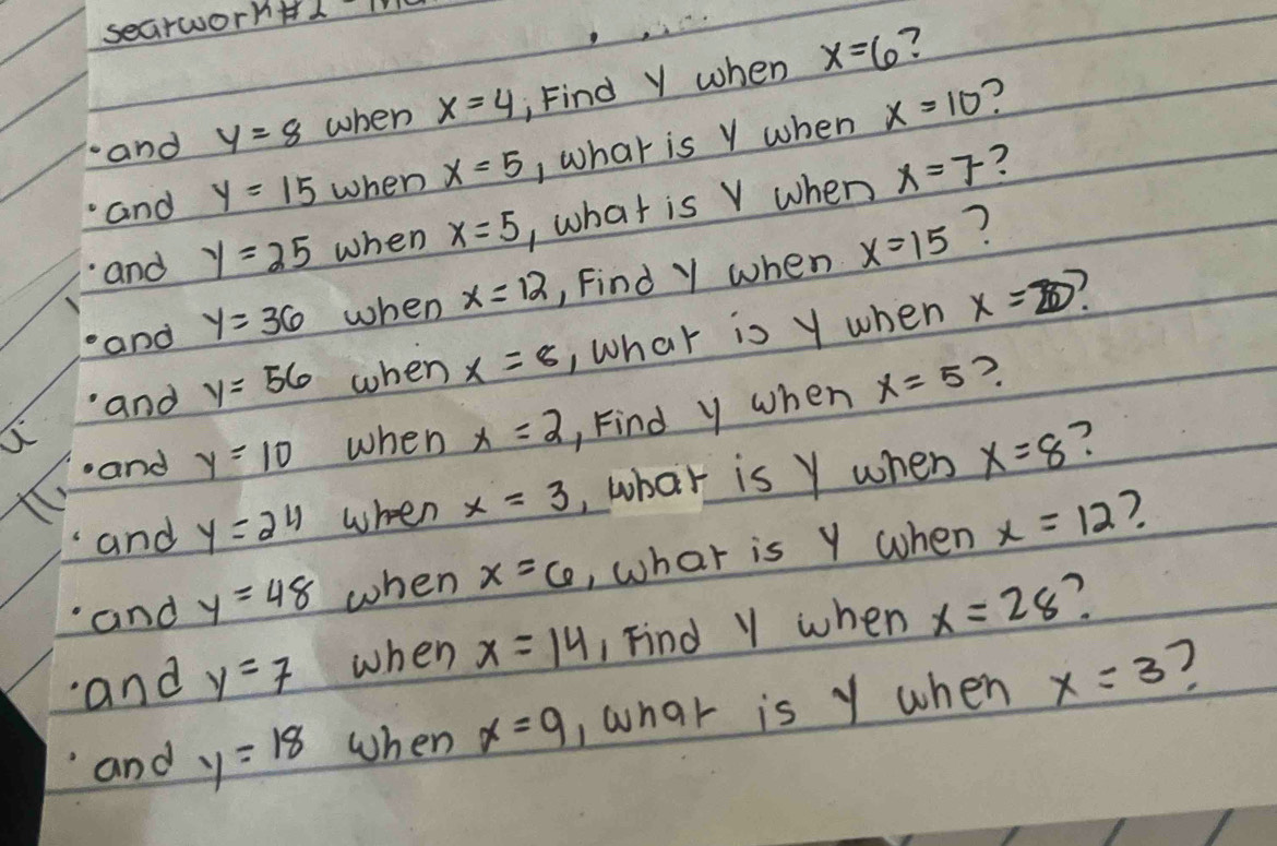 searwornH1 T 
? 
and y=8 when x=4 , Find Y when x=6
and y=15 when x=5 , what is Y when x=10
? 
and y=25 when x=5 , what is V when x=7
and y=36 when x=12 , Find Y when x=15
? 
and y=56 when x=8 , what is y when x=20
?. 
and y=10 when x=2 , Find y when x=5
and y=24 when x=3 ,what is Y when x=8 ? 
7. 
and y=48 when x=6 , what is Y when x=12
1 an d y=7 when x=14 1 Find Y when x=28 ? 
and y=18 when x=9 , what is y when x=3