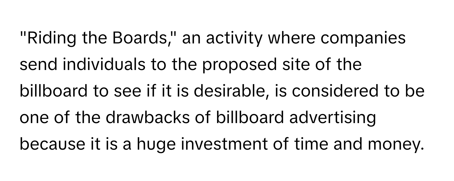 "Riding the Boards," an activity where companies send individuals to the proposed site of the billboard to see if it is desirable, is considered to be one of the drawbacks of billboard advertising because it is a huge investment of time and money.