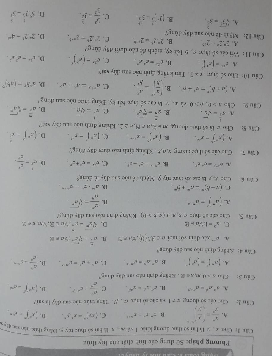 Phương pháp: Sử dụng các tính chất của lũy thừa
Cu 1: Cho x , y là hai số thực dương khác 1 và m, n là hai số thực tùy ý. Đăng thức nào sau đây s
A.  x^m/y^n =( x/y )^m· n. B. x^mx^n=x^(m+n). C. (xy)^n=x^n.y^n. D. (x^n)^m=x^(nm).
Câu 2: Cho các số dương a!= 1 và các số thực α , β. Đẳng thức nào sau đây là sai?
A. a^(alpha).a^(beta)=a^(alpha +beta). B. a^(alpha).a^(beta)=a^(alpha beta). C.  a^(alpha)/a^(beta) =a^(alpha -beta). D. (a^(alpha))^beta =a^(alpha beta).
Câu 3: Cho a>0,m,n∈ R. Khẳng định nào sau đây đúng?
A. (a^m)^n=(a^n)^m. B. a^m.a^n=a^(m-n). C. a^m+a^n=a^(m+n). D.  a^m/a^n =a^(n-m).
Câu 4: Khẳng định nào sau đây đúng?
A. a^(-n) xác định với mọi a∈ R| 0 ,forall n∈ N B. a^(frac m)n=sqrt[n](a^m);forall a∈ R
C. a^0=1;forall a∈ R D. sqrt[n](a^m)=a^(frac m)n;forall a∈ R;forall m,n∈ Z
Câu 5: Cho các số thực a,b,m,n(a,b>0). Khẳng định nào sau đây đúng?
A. (a^m)^n=a^(m+n). B.  a^m/a^n =sqrt[n](a^m).
C. (a+b)^m=a^m+b^m. D. a^m· a^n=a^(m+n).
Câu 6: Cho x, y là các số thực tùy ý. Mệnh đề nào sau đây là đúng?
A. e^(x+y)=e^x.e^y. B. e^(x-y)=e^x-e^y. C. e^(xy)=e^x+e^y. D. e^(frac x)y= e^x/e^y .
Câu 7: Cho các số thực dương x,a,b . Khẳng định nào dưới đây đúng?
A. (x^a)^b=x^(ab). B. (x^a)^b=x^(a+b). C. (x^a)^b=x^(a^b). D. (x^a)^b=x^(frac b)a.
Câu 8: Cho a là số thực dương, m∈ Z,n∈ N,n≥ 2 Khẳng định nào sau đây sai?
A. a^(frac 1)2=sqrt(a). a^(frac m)n=sqrt[m](a^n). C. a^(frac 1)n=sqrt[n](a). D. a^(frac m)n=sqrt[n](a^m).
B.
Câu 9: Cho a>0,b>0 và x , y là các số thực bắt kỳ. Đắng thức nào sau đúng?
A. (a+b)^x=a^x+b^x. B. ( a/b )^x= a^x/b^x . C. a^(x+y)=a^x+a^y. D. a^xb^y=(ab)^xy
Câu 10: Cho số thực x!= 2. Tìm khẳng định nào sau đây sai?
A. e^(2x)=(e^x)^2. B. e^(2x)=e^x.e^x. C. e^(2x)=(e^2)^x. D. e^(2x)=e^2.e^2.
Câu 11: Với các số thực a, b bắt kỳ, mệnh đề nào dưới đây đúng?
A. 2^a.2^b=2^(ab). B. 2^a.2^b=2^(a-b). C. 2^a.2^b=2^(a+b). D. 2^a.2^b=4^(ab).
Câu 12: Mệnh đề nào sau đây đúng?
A. sqrt[5](3^2)=3^(frac 5)2.
B. (3^2)^ 5/3 =3^(frac 10)3. C.  3^3/3^2 =3^(frac 3)2. D. 3^5· 3^(frac 1)3=3^(frac 5)3.