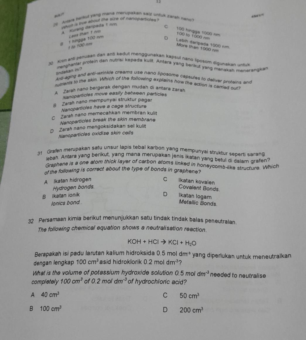 12
45d1/?
20 Awara benkud yang mana merupakan saiz untuk zarah nano?
which is true about the size of narioparticles?
A Kurang danpada 1 nm
C 100 hingga 1000 nm
B 1 hingga 100 nm Less than 1 nm
100 to 1000 nm
D Lebih daripada 1000 nm.
1 to 100 nm
More than 1000 nm
30 Krim anti penuaan dan anti kedut menggunakan kapsul nano liposom digunakan untuk
tindakan ini? menghantar protein dan nutrisi kepada kulit. Antara yang berikut yang manakah menerangkan
Anti-aging and anti-wrinkle creams use nano liposome capsules to deliver proteins and
nutrients to the skin. Which of the following explains how the action is carried out?
A Zarah nano bergerak dengan mudah di antara zarah
Nanoparticles move easily between particles
B Zarah nano mempunyai struktur pagar
Nanoparticles have a cage structure
C Zarah nano memecahkan membran kulit
Nanoparticles break the skin membrane
D Zarah nano mengoksidakan sel kulit
Nanoparticles oxidise skin cells
31 Grafen merupakan satu unsur lapis tebal karbon yang mempunyai struktur seperti sarang
lebah. Antara yang berikut, yang mana merupakan jenis ikatan yang betul di dalam grafen?
Graphene is a one atom thick layer of carbon atoms linked in honeycomb-like structure. Which
of the following is correct about the type of bonds in graphene?
A Ikatan hidrogen C Ikatan kovalen
Hydrogen bonds. Covalent Bonds.
D
B Ikatan ionik Ikatan logam
lonics bond.. Metallic Bonds.
32 Persamaan kimia berikut menunjukkan satu tindak tindak balas peneutralan
The following chemical equation shows a neutralisation reaction.
KOH+HClto KCl+H_2O
Berapakah isi padu larutan kalium hidroksida 0.5moldm^(-3) yang diperlukan untuk meneutralkan
dengan lengkap 100cm^3 asid hidroklorik 0.2moldm^(-3) ?
What is the volume of potassium hydroxide solution 0.5 mol dm^(-3) needed to neutralise
completely 100cm^3 of 0.2moldm^(-3) of hydrochloric acid?
A 40cm^3
C 50cm^3
B 100cm^3
D 200cm^3