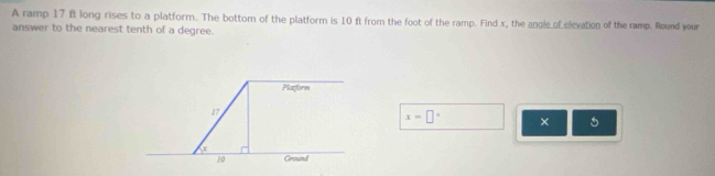 A ramp 17 ft long rises to a platform. The bottom of the platform is 10 ft from the foot of the ramp. Find x, the angle of elevation of the ramp. Round your 
answer to the nearest tenth of a degree. 
Platform
17
x=□° × 5
10 Ground