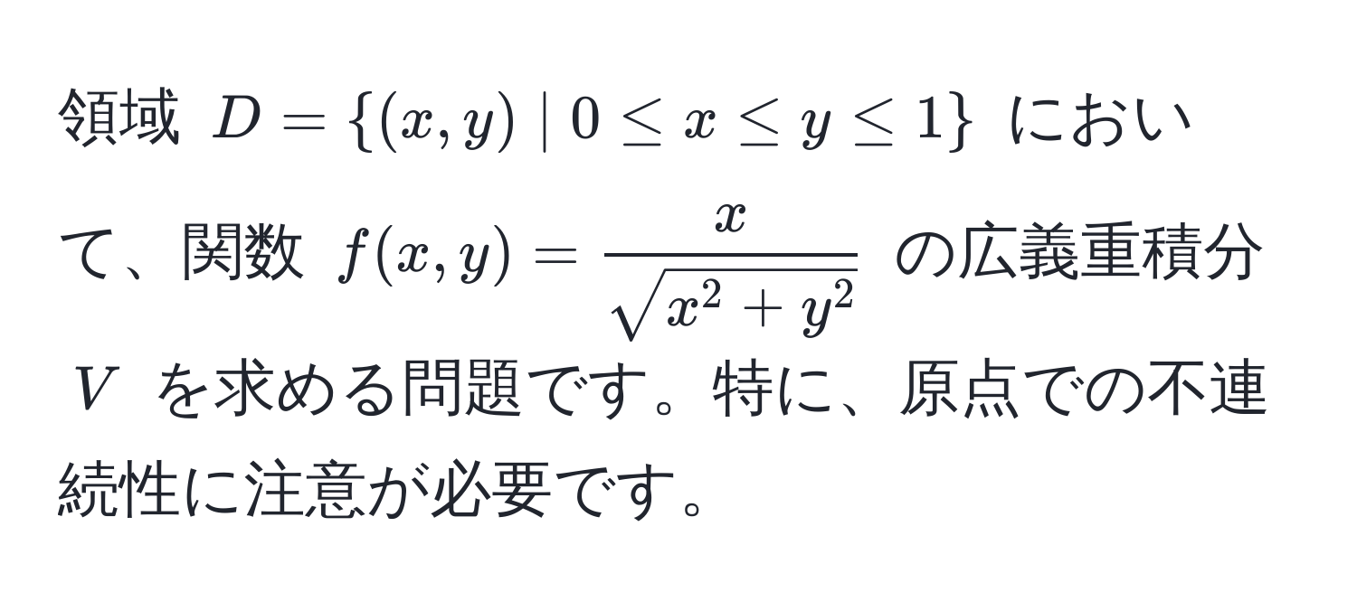 領域 $D = (x,y) | 0 ≤ x ≤ y ≤ 1$ において、関数 $f(x,y) = fracxsqrt(x^(2 + y^2))$ の広義重積分 $V$ を求める問題です。特に、原点での不連続性に注意が必要です。