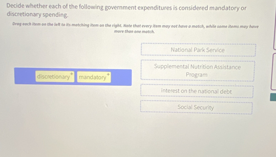 Decide whether each of the following government expenditures is considered mandatory or
discretionary spending.
Drag each item on the left to its matching item on the right. Note that every item may not have a match, while some items may have
more than one match.
National Park Service
Supplemental Nutrition Assistance
discretionary mandatory Program
interest on the national debt
Social Security