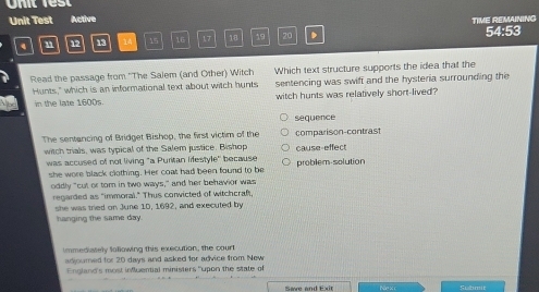 Unit Test Active TIME REMAINING 
4 n 92 13 14 15 16 17 18 19 20 54:53 
Read the passage from ''The Salem (and Other) Witch Which text structure supports the idea that the 
Hunts," which is an informational text about witch hunts sentencing was swift and the hysteria surrounding the 
in the late 1600s witch hunts was relatively short-lived? 
sequence 
The sentancing of Bridget Bishop, the first victim of the comparison-contrast 
witch trials, was typical of the Salem justice. Bishop cause-effect 
was accused of not living "a Puritan lifestyle" because problem-solution 
she wore black clothing. Her coat had been found to be 
oddly "cut or tom in two ways," and her behavior was 
regarded as "immoral." Thus corwicted of witchcraft, 
she was tried on June 10, 1692, and executed by 
hanging the same day. 
immediately following this execution, the court 
adjourned for 20 days and asked for advice from New 
England's most influential ministers "upon the state of 
Submit