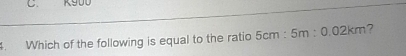 K900. Which of the following is equal to the ratio 5cm:5m:0.02km ?