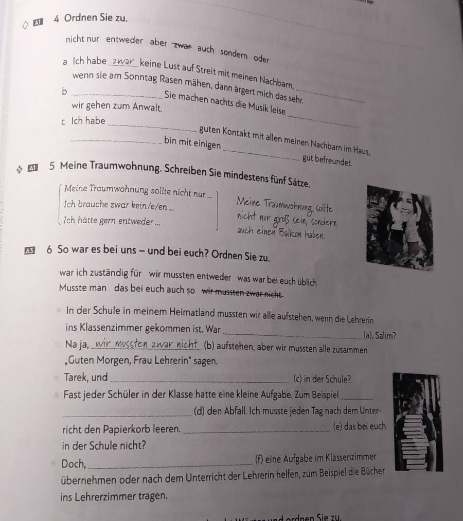  4 Ordnen Sie zu.
nicht nur entweder aber zwar auch sondern oder
a Ich habe _keine Lust auf Streit mit meinen Nachbarn,
_wenn sie am Sonntag Rasen mähen, dann ärgert mich das sehr.
b
Sie machen nachts die Musik leise
wir gehen zum Anwalt.
_
c Ich habe
_
guten Kontakt mit allen meinen Nachbarn im Haus,
_bin mit einigen_ gut befreundet.
5 Meine Traumwohnung. Schreiben Sie mindestens fünf Sätze.
Meine Traumwohnung sollte nicht nur Meine Traumwo
Ich brauche zwar kein/e/en ...
Ich hätte gern entweder ...
6 So war es bei uns - und bei euch? Ordnen Sie zu.
war ich zuständig für   wir mussten entweder was war bei euch üblich
Musste man das bei euch auch so wir mussten zwar nicht
In der Schule in meinem Heimatland mussten wir alle aufstehen, wenn die Lehrerin
ins Klassenzimmer gekommen ist. War _(a), Salim?
Na ja, _(b) aufstehen, aber wir mussten alle zusammen
"Guten Morgen, Frau Lehrerin“ sagen.
Tarek, und_ (c) in der Schule?
Fast jeder Schüler in der Klasse hatte eine kleine Aufgabe. Zum Beispiel_
_(d) den Abfall. Ich musste jeden Tag nach dem Unter-
richt den Papierkorb leeren. _(e) das bei euch
in der Schule nicht?
Doch, _(f) eine Aufgabe im Klassenzimmer
übernehmen oder nach dem Unterricht der Lehrerin helfen, zum Beispiel die Bücher
ins Lehrerzimmer tragen.