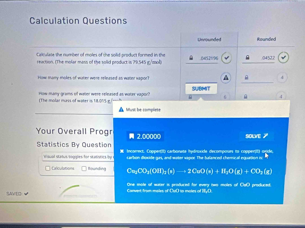 Calculation Questions 
Unrounded Rounded 
Calculate the number of moles of the solid product formed in the 
_ 
. 0452196 04522
reaction. (The molar mass of the solid product is 79.545 g/mol) 
_ 
_ 
_ 
How many moles of water were released as water vapor? 
A 
4 
SUBMIT 
How many grams of water were released as water vapor? 
6 
4 
(The molar mass of water is 18.015 g
Must be complete 
Your Overall Progr 2.00000
SOLVE 7 
Statistics By Question 
X Incorrect. Copper(II) carbonate hydroxide decomposes to copper(II) oxide, 
Visual status toggles for statistics by carbon dioxide gas, and water vapor. The balanced chemical equation is: 
Calculations Rounding Cu_2CO_3(OH)_2(s)to 2CuO(s)+H_2O(g)+CO_2(g)
One mole of water is produced for every two moles of CuO produced. 
SAVED 
Convert from moles of CuO to moles of H₃O.