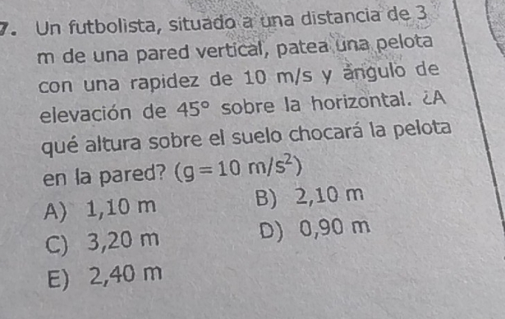 Un futbolista, situado a una distancia de 3
m de una pared vertical, patea una pelota
con una rapidez de 10 m/s y ángulo de
elevación de 45° sobre la horizontal. ¿A
qué altura sobre el suelo chocará la pelota
en la pared? (g=10m/s^2)
A) 1,10 m B) 2,10 m
C) 3,20 m D) 0,90 m
E) 2,40 m