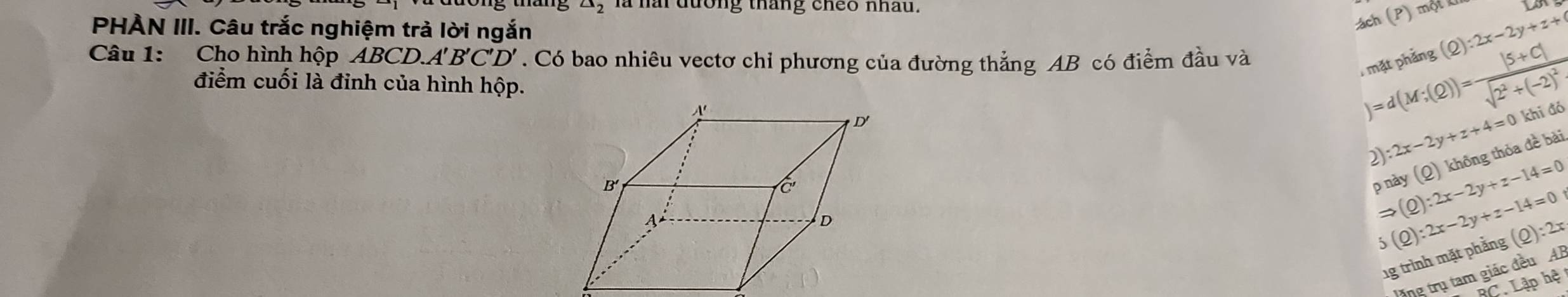 triangle _2 là nài đương tháng cheo nhấu. (P)mQtR 
PHÀN III. Câu trắc nghiệm trả lời ngắn
ách
Câu 1: Cho hình hộp ABCD A'B'C'D'. Có bao nhiêu vectơ chỉ phương của đường thẳng AB có điểm đầu và
mặt phảng (Q):2x-2y+z+
điểm cuối là đỉnh của hình hộp.
)=d(M;(Q))=frac |5+C|sqrt(2^2+(-2)^2)
2):2x-2y+z+4=0 khi đó
p này (Q) không thỏa đề bài
Rightarrow (Q):2x-2y+z-14=0
5(Q):2x-2y+z-14=0
1g trình mặt phẳng (_ Q):2x
Văng trụ tam giác đều Al
BC. Lập hệ