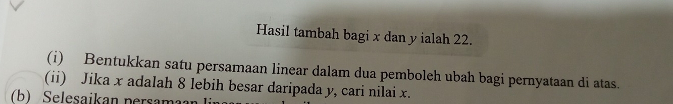 Hasil tambah bagi x dan y ialah 22. 
(i) Bentukkan satu persamaan linear dalam dua pemboleh ubah bagi pernyataan di atas. 
(ii) Jika x adalah 8 lebih besar daripada y, cari nilai x. 
b) elesaikan per m