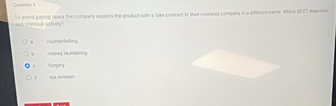 To avoid paying taxes the company exports the product with a fake contract to their overseas company in a different name. Which BEST descrises
this criminal activity?
a counterfeiting
b money laundering
C forgery
d tax evasion