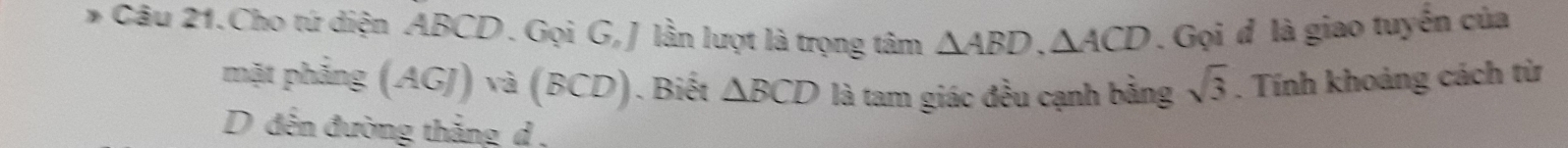 Câu 21.Cho tứ diện ABCD. Gọi G, J lần lượt là trọng tâm △ ABD, △ ACD. Gọi đ là giao tuyến của 
mặt phẳng (AGJ) à (BC D). Biết △ BCD là tam giác đều cạnh bằng sqrt(3). Tính khoảng cách từ 
D đến đường thắng d ,