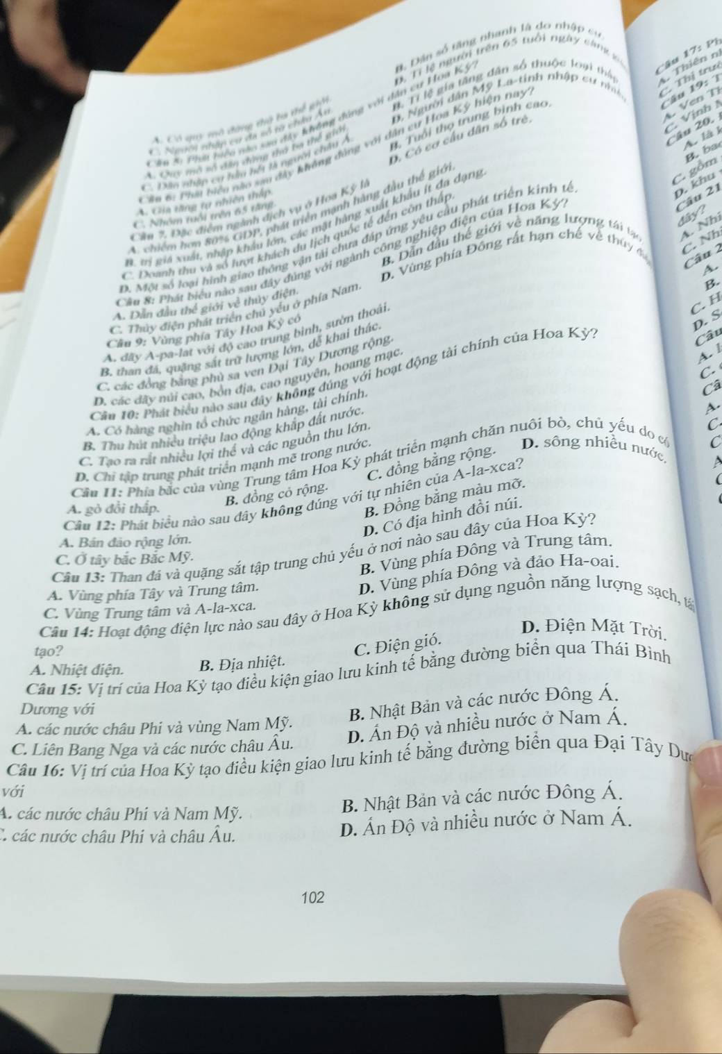 Ph
D. Tỉ lệ người trên 65 tuổi ngày cáng vc
Câu 19:  T
D, Người dân Mỹ La-tinh nhập cư nhâ C. Thị trưi
A Có giy mô đàng tộ ta thể gip B. Tỉ lệ gia tăng dân số thuộc loại thấy 4 Thiên n
ăm 59 Phm biểu nào sau đây không đúng với dân cư Hoa Kỳ B Dân số tăng nhanh là do nhập cư
C  Vịnh  Ven T
B. Tuổi thọ trung bình cao
Câu 20.
C. Người nhập cư đã số từ châu Ây
A. là l
O, Có cơ cầu dân số trẻ,
Su 6: Phí hiều nào sau đây không động với dân cư Hoa Kỳ hiện nay
B.  ba
A. Cuy mô số đân đứng thờ ba thể giớ
C. Dân nhập cư hiu hổi là người châu Á
C. gồm
D. khu
A. Gia tăng tự nhiên thấp
A. chiếm hơn 80% GDP, phát triển mạnh hàng đầu thế giớ
Cần 7. Đặc điểm ngành địch vụ ở Hoa Kỳ là
C. Nhóm tuổi trên 65 tăng
Câu 21 dary?
B trị giả xuất, nhập khẩu lớn, các mật hàng xuất khẩu ít đa dạng
B. Dẫn đầu thể giới về năng lượng tái tạ A. Nhì
C. Doanh thu và số lượt khách du lịch quốc tế đến côn thấp
D. Một số loại hình giao thông vận tải chưa đấp ứng yêu cầu phát triển kinh tế
D. Vùng phía Đông rất hạn chế về thúy đ C. Nh
Cầu 8: Phát biểu nào sau đây đúng với ngành công nghiệp điện của Hoa Kỳ
Câu 2
A.
B.
C. H
A. Dân đầu thế giới về thủy điện.
C. Thủy điện phát triển chủ yếu ở phía Nam
Câu 9: Vùng phía Tây Hoa Kỳ có
D. S
A. đãy A-pa-lat với độ cao trung bình, sườn thoái.
Câu
B. than đá, quặng sắt trữ lượng lớn, đễ khai thác
A. l
C. các đồng bằng phủ sa ven Đại Tây Dương rộng
C. 
Cầu 10: Phát biểu nào sau đây không đúng với hoạt động tài chính của Hoa Kỳ?
D. các đãy núi cao, bốn địa, cao nguyên, hoang mạc
A. Có hàng nghin tổ chức ngân hàng, tài chính.
C
B. Thu hút nhiều triệu lao động khắp đất nước
C. Tao ra rắt nhiều lợi thể và các nguồn thu lớn. Câ
Cầu 1: Phía bắc của vùng Trung tâm Hoa Kỳ phát triển mạnh chăn nuôi bỏ, chủ yếu do c A.
D. Chi tập trung phát triển mạnh mẽ trong nước
B. đồng cỏ rộng. C. đồng bằng rộng.
D. sông nhiều nước
Câu 12: Phát biểu nào sau dây không đúng với tự nhiên của A-la-xca? C
B. Đồng bằng màu mỡ.
D. Có địa hình đồi núi.   
A. gò đồi thấp.
A. Bán đảo rộng lớn.
Cu 13: Than đá và quặng sắt tập trung chủ yếu ở nơi nào sau đây của Hoa Kỳ?
B. Vùng phía Đông và Trung tâm.
C. Ở tây bắc Bắc Mỹ.
A. Vùng phía Tây và Trung tâm.
D. Vùng phía Đông và đảo Ha-oai.
C. Vùng Trung tâm và A-la-xca.
Câu 14: Hoạt động điện lực nào sau đây ở Hoa Kỳ không sử dụng nguồn năng lượng sạch, tả
D. Điện Mặt Trời.
tạo?
C. Điện gió.
A. Nhiệt điện. B. Địa nhiệt.
Câu 15: Vị trí của Hoa Kỳ tạo điều kiện giao lưu kinh tế bằng đường biển qua Thái Bình
Dương với
B. Nhật Bản và các nước Đông Á.
D. Ấn Độ và nhiều nước ở Nam Á.
A. các nước châu Phi và vùng Nam Mỹ.
C. Liên Bang Nga và các nước châu Âu.
Câu 16: Vị trí của Hoa Kỳ tạo điều kiện giao lưu kinh tế bằng đường biển qua Đại Tây Dưc
với
A. các nước châu Phí và Nam Mỹ.
B. Nhật Bản và các nước Đông Á.
C. các nước châu Phi và châu Âu. D. Án Độ và nhiều nước ở Nam Á.
102