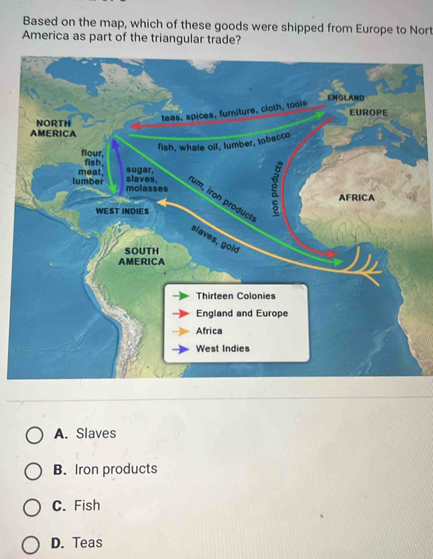 Based on the map, which of these goods were shipped from Europe to Nort
America as part of the triangular trade?
ENGLAND
EUROPE
NORTH
teas, spices, furniture, cloth, tools
AMERICA
fish, whale oil, lumber, tobacco
flour,
fish.
meat, sugar,
molasses
lumber slaves, um, iron product
AFRICA
WEST INDIES
g
slaves, gold
SOUTH
AMERICA
Thirteen Colonies
England and Europe
Africa
West Indies
A. Slaves
B. Iron products
C. Fish
D. Teas