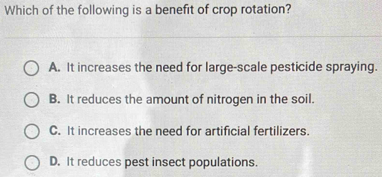 Which of the following is a benefit of crop rotation?
A. It increases the need for large-scale pesticide spraying.
B. It reduces the amount of nitrogen in the soil.
C. It increases the need for artificial fertilizers.
D. It reduces pest insect populations.