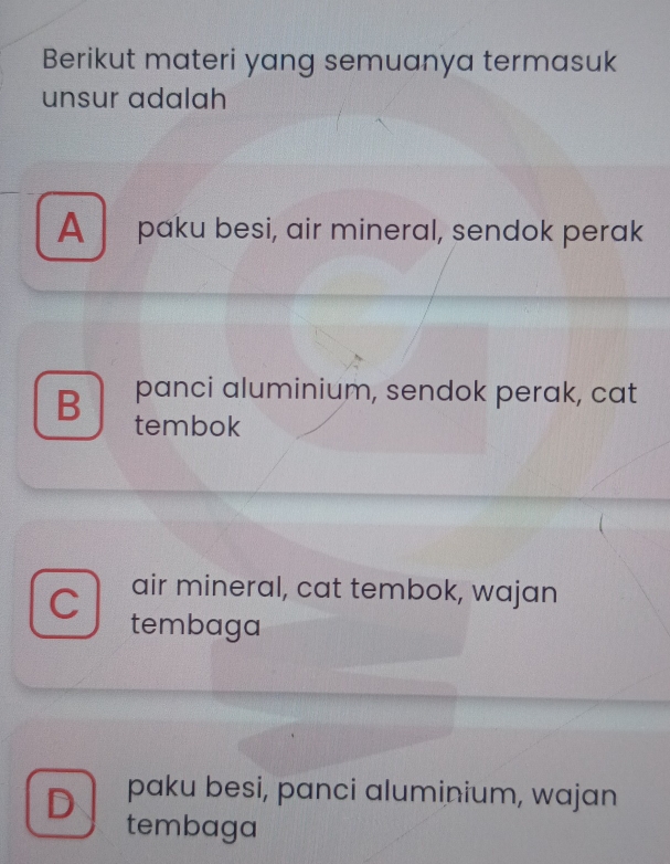 Berikut materi yang semuanya termasuk
unsur adalah
A paku besi, air mineral, sendok perak
B panci aluminium, sendok perak, cat
tembok
air mineral, cat tembok, wajan
C tembaga
D paku besi, panci aluminium, wajan
tembaga