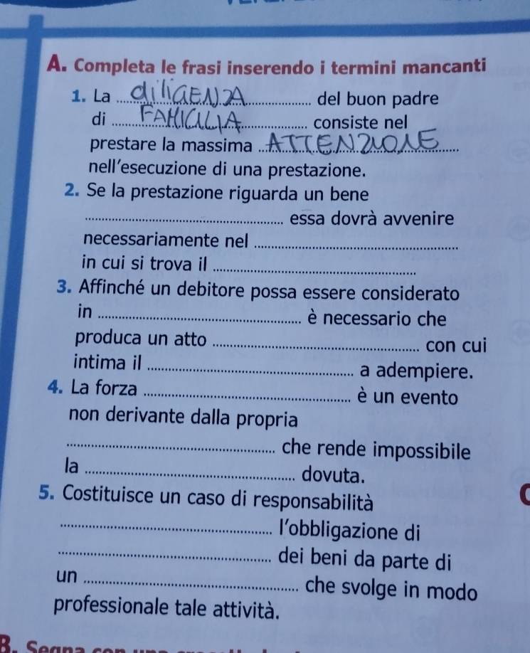 Completa le frasi inserendo i termini mancanti 
1. La _del buon padre 
di _consiste nel 
prestare la massima_ 
nell’esecuzione di una prestazione. 
2. Se la prestazione riguarda un bene 
_essa dovrà avvenire 
necessariamente nel_ 
in cui si trova il_ 
3. Affinché un debitore possa essere considerato 
in_ 
è necessario che 
produca un atto_ 
con cui 
intima il _a adempiere. 
4. La forza _è un evento 
non derivante dalla propria 
_che rende impossibile 
la _dovuta. 
5. Costituisce un caso di responsabilità 
_l'obbligazione di 
_dei beni da parte di 
un_ 
che svolge in modo 
professionale tale attività. 
R Sean