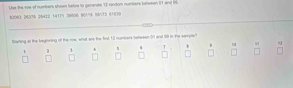 Use the row of numbers shown below to generate 12 random numbers between 01 and 99.
82063 26376 28422 14171 38606 90119 59173 61639. . 
Starting at the beginning of the row, what are the first 12 numbers between 01 and 99 in the sample?
1 2 3 4 5 6 7 8 9 10 11 12