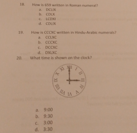 How is 659 written in Roman numeral?
a. DCLIX
b、 CDLX
c. LCDXI
d、 CDLIX
19. How is CCCXC written in Hindu-Arabic numerals?
a. CCLXC
b. CCCXC
c. DCCXC
d. DXLXC
20. What time is shown on the clock?
X11 1
 
=
m IA D
a. 9:00
b. 9:30
C. 3:00
d. 3:30