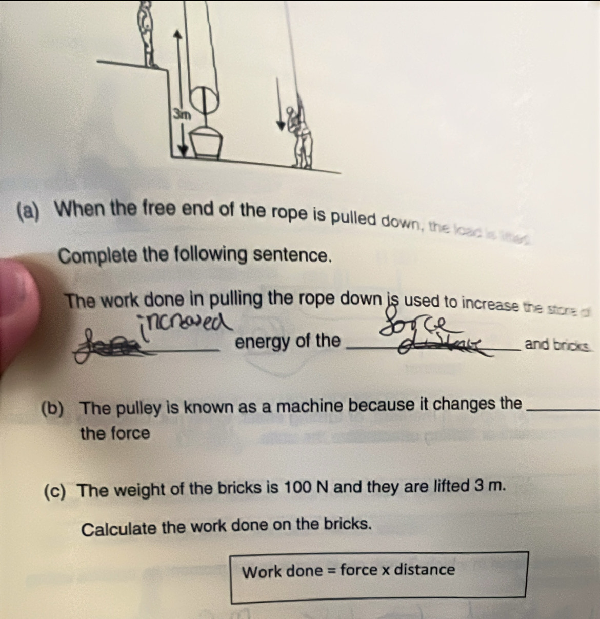 When the free end of the rope is pulled down, the load is te 
Complete the following sentence. 
The work done in pulling the rope down is used to increase the store o 
_ 
_energy of the _and bricks. 
(b) The pulley is known as a machine because it changes the_ 
the force 
(c) The weight of the bricks is 100 N and they are lifted 3 m. 
Calculate the work done on the bricks. 
Work done = force x distance