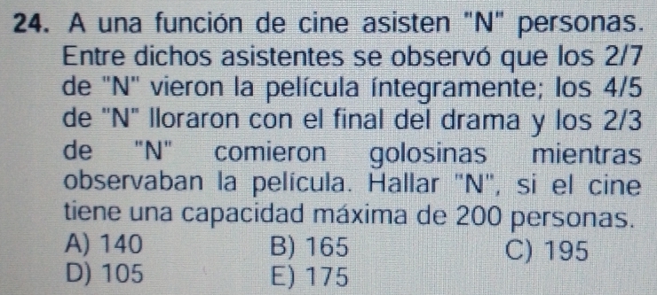 A una función de cine asisten "N" personas.
Entre dichos asistentes se observó que los 2/7
de 'N' vieron la película íntegramente; los 4/5
de 'N" lloraron con el final del drama y los 2/3
de "N" comieron golosinas mientras
observaban la película. Hallar "N", si el cine
tiene una capacidad máxima de 200 personas.
A) 140 B) 165 C) 195
D) 105 E) 175