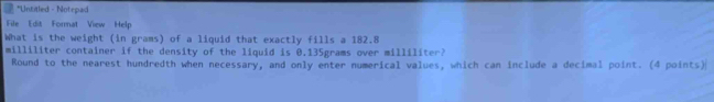 Untitled - Notepad 
File Edit Format View Help 
What is the weight (in grams) of a liquid that exactly fills a 182.8
milliliter container if the density of the liquid is 0.135grams over milliliter? 
Round to the nearest hundredth when necessary, and only enter numerical values, which can include a decimal point. (4 points)