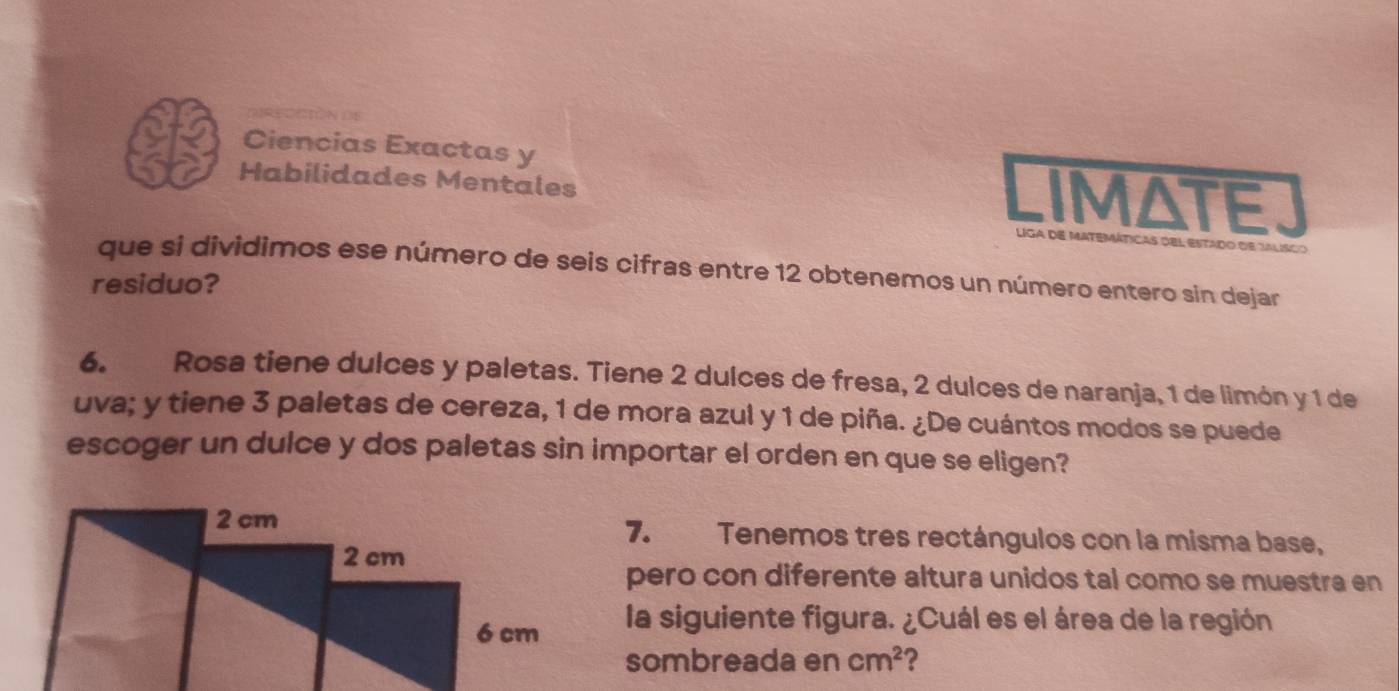 Ciencias Exactas y 
Habilidades Mentales 
IMATE 
Liga de matemáticas del estado de talisco 
que si dividimos ese número de seis cifras entre 12 obtenemos un número entero sin dejar 
residuo? 
6. Rosa tiene dulces y paletas. Tiene 2 dulces de fresa, 2 dulces de naranja, 1 de limón y 1 de 
uva; y tiene 3 paletas de cereza, 1 de mora azul y 1 de piña. ¿De cuántos modos se puede 
escoger un dulce y dos paletas sin importar el orden en que se eligen? 
7. 
Tenemos tres rectángulos con la misma base, 
pero con diferente altura unidos tal como se muestra en 
la siguiente figura. ¿Cuál es el área de la región 
sombreada en cm^2 ?