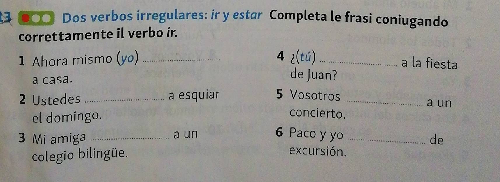 3 ●○○ Dos verbos irregulares: ir y estar Completa le frasi coniugando 
correttamente il verbo ir. 
1 Ahora mismo (yo)_ 
4 ¿(tú)_ a la fiesta 
a casa. 
de Juan? 
2 Ustedes _a esquiar 5 Vosotros_ 
a un 
el domingo. 
concierto. 
a un 6 Paco y yo 
3 Mi amiga __de 
colegio bilingüe. 
excursión.