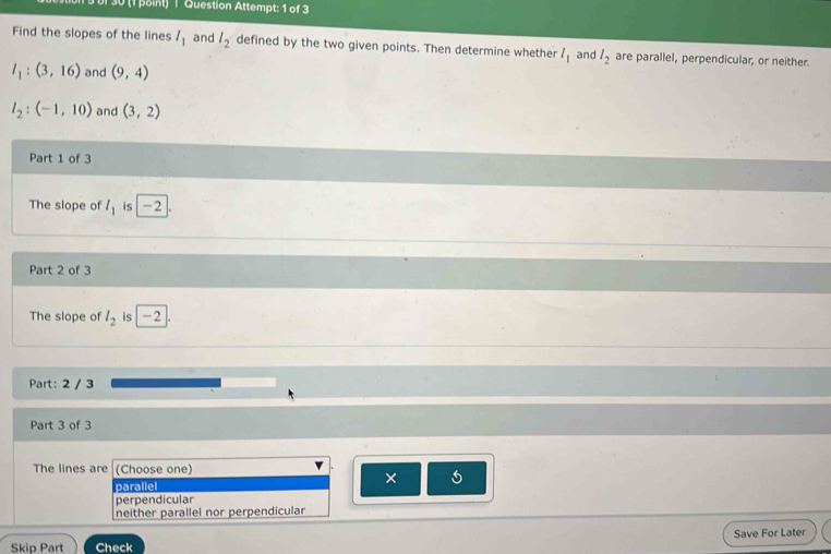 30 (1 point) | Question Attempt: 1 of 3
Find the slopes of the lines l_1 and l_2 defined by the two given points. Then determine whether l_1 and l_2 are parallel, perpendicular, or neither.
l_1:(3,16) and (9,4)
l_2:(-1,10) and (3,2)
Part 1 of 3
The slope of l_1 is -2
Part 2 of 3
The slope of l_2 is -2
Part: 2 / 3
Part 3 of 3
The lines are (Choose one)
parallel ×
perpendicular
neither parallel nor perpendicular
Skip Part Check Save For Later