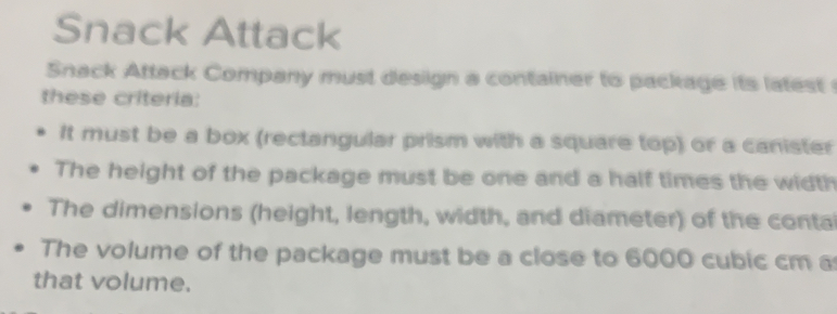 Snack Attack
Snack Attack Company must design a container to package its latest 
these criteria:
It must be a box (rectangular prism with a square top) or a canister
The height of the package must be one and a half times the width
The dimensions (height, length, width, and diameter) of the conta
The volume of the package must be a close to 6000 cubic cm a
that volume.