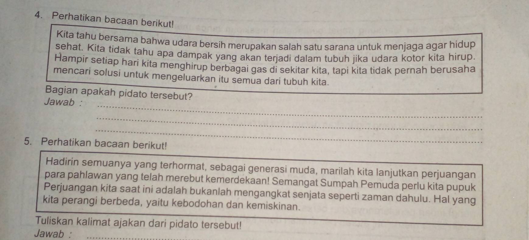 Perhatikan bacaan berikut! 
Kita tahu bersama bahwa udara bersih merupakan salah satu sarana untuk menjaga agar hidup 
sehat. Kita tidak tahu apa dampak yang akan terjadi dalam tubuh jika udara kotor kita hirup. 
Hampir setiap harí kita menghirup berbagai gas di sekitar kita, tapi kita tidak pernah berusaha 
mencari solusi untuk mengeluarkan itu semua dari tubuh kita. 
Bagian apakah pidato tersebut? 
_ 
Jawab : 
_ 
_ 
5. Perhatikan bacaan berikut! 
_ 
Hadirin semuanya yang terhormat, sebagai generasi muda, marilah kita lanjutkan perjuangan 
para pahlawan yang telah merebut kemerdekaan! Semangat Sumpah Pemuda perlu kita pupuk 
Perjuangan kita saat ini adalah bukanlah mengangkat senjata seperti zaman dahulu. Hal yang 
kita perangi berbeda, yaitu kebodohan dan kemiskinan. 
Tuliskan kalimat ajakan dari pidato tersebut! 
Jawab :_