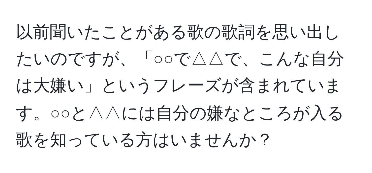 以前聞いたことがある歌の歌詞を思い出したいのですが、「○○で△△で、こんな自分は大嫌い」というフレーズが含まれています。○○と△△には自分の嫌なところが入る歌を知っている方はいませんか？