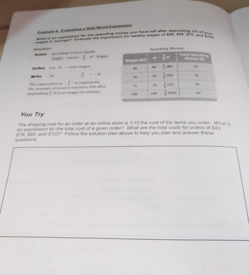 Example 4. Evaluating a Real-World Expression
what is an expression for the spending money you have left after depositing 25 of your
Mls in eavings? Evaluate the expression for weekly wages of $40, $50, 570, and $100
Sofution 
Relate   spending money equal wages minus  2/4  of wages
Define Lot w  - your wages. 
Write  7/5 +w
The expression w- 2/5 · wn presents
depositing the amount of money you have left after of your wages in savings.
 2/6 
You Try
The shipping cost for an order at an online store is 1/10 the cost of the items you order. What is
an expression for the total cost of a given order? What are the total costs for orders of $43.
$79, $95, and $103? Follow the solution plan above to help you plan and answer these
questions