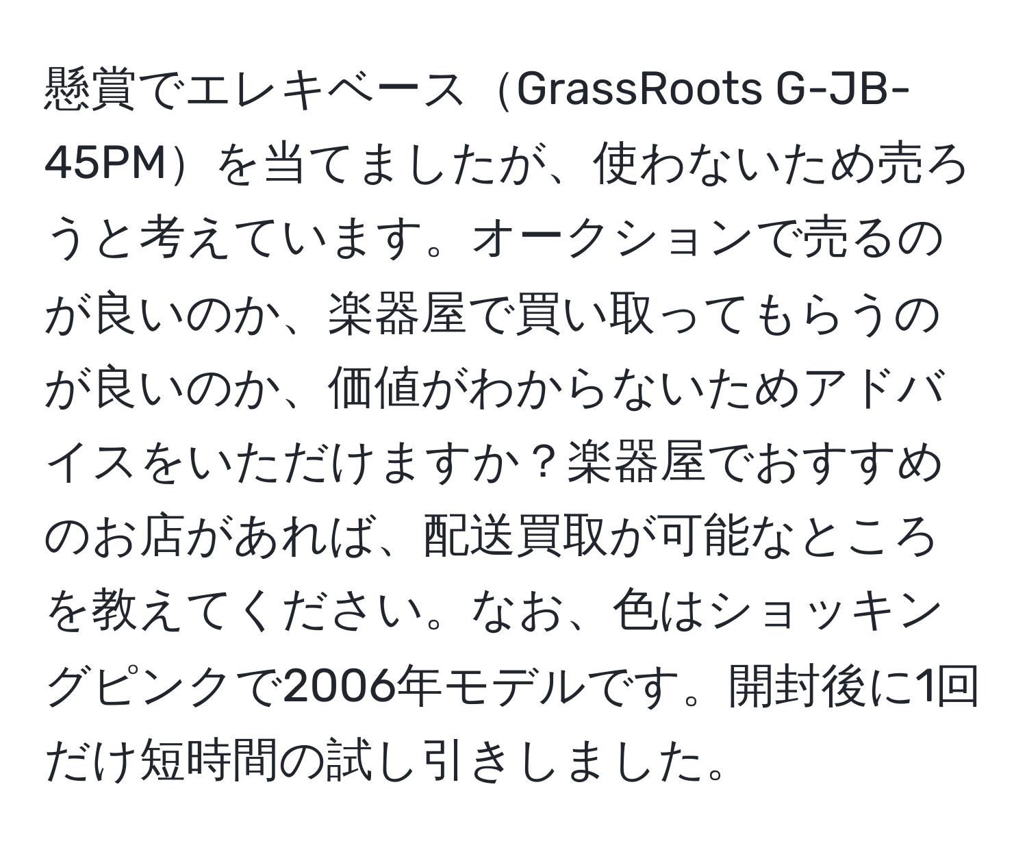 懸賞でエレキベースGrassRoots G-JB-45PMを当てましたが、使わないため売ろうと考えています。オークションで売るのが良いのか、楽器屋で買い取ってもらうのが良いのか、価値がわからないためアドバイスをいただけますか？楽器屋でおすすめのお店があれば、配送買取が可能なところを教えてください。なお、色はショッキングピンクで2006年モデルです。開封後に1回だけ短時間の試し引きしました。