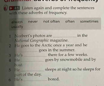 Listen again and complete the sentences
with these adverbs of frequency.
always never not often often sometimes
usually
1 Norbert's photos are _in the
National Geographic magazine.
2 He goes to the Arctic once a year and he
_goes in the summer.
3 He's _there for a few weeks.
4 He_ goes by snowmobile and by
boat.
5 He _sleeps at night so he sleeps for
part of the day.
6 He's _bored.