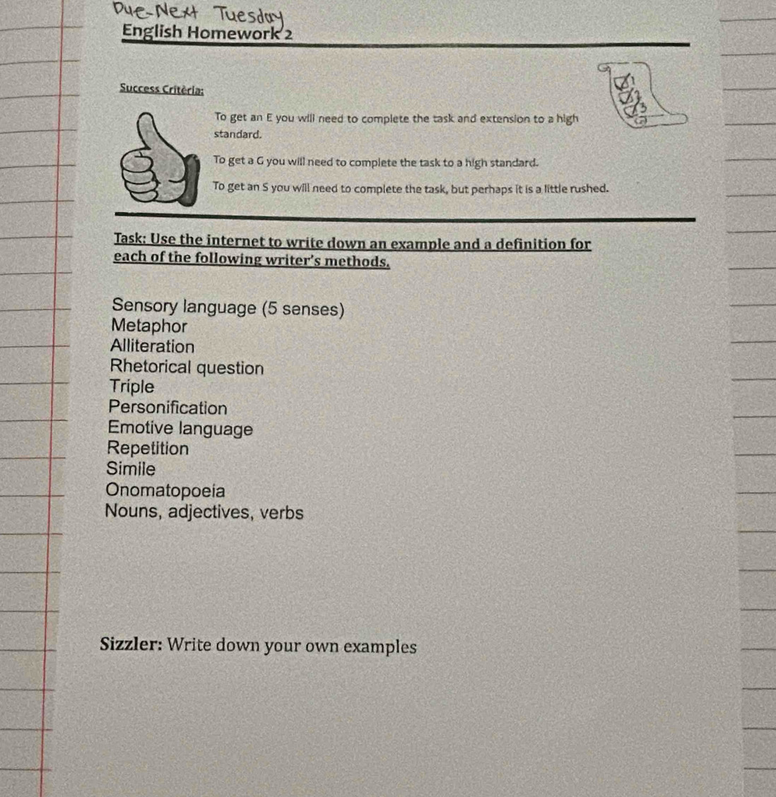 English Homework 2 
Success Critèria: 
To get an E you will need to complete the task and extension to a high 
standard. 
To get a G you will need to complete the task to a high standard. 
To get an S you will need to complete the task, but perhaps it is a little rushed. 
Task: Use the internet to write down an example and a definition for 
each of the following writer’s methods. 
Sensory language (5 senses) 
Metaphor 
Alliteration 
Rhetorical question 
Triple 
Personification 
Emotive language 
Repetition 
Simile 
Onomatopoeia 
Nouns, adjectives, verbs 
Sizzler: Write down your own examples