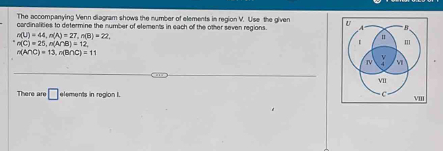 The accompanying Venn diagram shows the number of elements in region V. Use the given 
cardinalities to determine the number of elements in each of the other seven regions.
n(U)=44, n(A)=27, n(B)=22,
n(C)=25, n(A∩ B)=12,
n(A∩ C)=13, n(B∩ C)=11
There are □ elements in region I. I