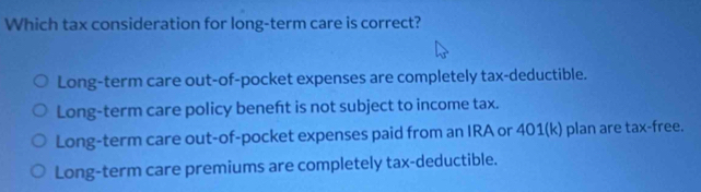 Which tax consideration for long-term care is correct?
Long-term care out-of-pocket expenses are completely tax-deductible.
Long-term care policy beneft is not subject to income tax.
Long-term care out-of-pocket expenses paid from an IRA or 401(k) plan are tax-free.
Long-term care premiums are completely tax-deductible.