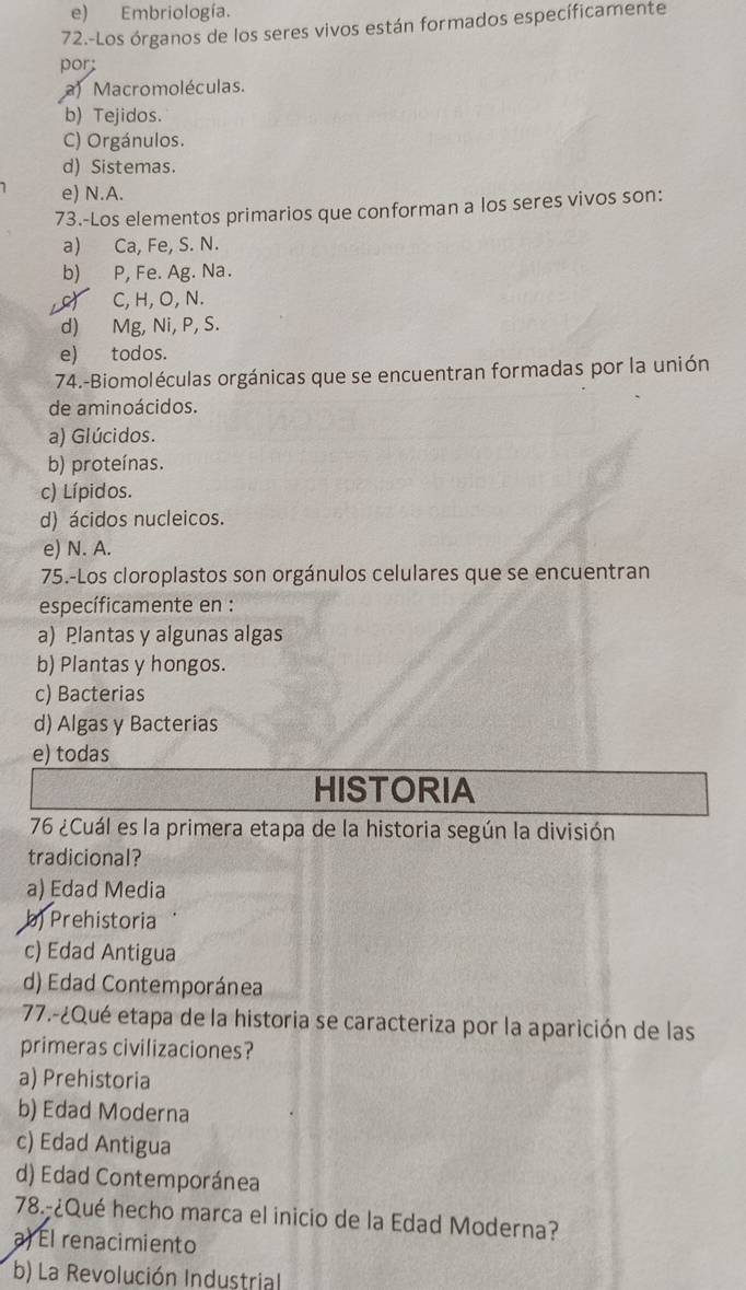 e) Embriología.
72.-Los órganos de los seres vivos están formados específicamente
por;
a) Macromoléculas.
b) Tejidos.
C) Orgánulos.
d) Sistemas.
e) N.A.
73.-Los elementos primarios que conforman a los seres vivos son:
a) Ca, Fe, S. N.
b) P, Fe. Ag. Na.
c) C, H, O, N.
d) Mg, Ni, P, S.
e) todos.
74.-Biomoléculas orgánicas que se encuentran formadas por la unión
de aminoácidos.
a) Glúcidos.
b) proteínas.
c) Lípidos.
d) ácidos nucleicos.
e) N. A.
75.-Los cloroplastos son orgánulos celulares que se encuentran
específicamente en :
a) Plantas y algunas algas
b) Plantas y hongos.
c) Bacterias
d) Algas y Bacterias
e) todas
HISTORIA
76 ¿Cuál es la primera etapa de la historia según la división
tradicional?
a) Edad Media
b) Prehistoria
c) Edad Antigua
d) Edad Contemporánea
77.-¿Qué etapa de la historia se caracteriza por la aparición de las
primeras civilizaciones?
a) Prehistoria
b) Edad Moderna
c) Edad Antigua
d) Edad Contemporánea
78.-¿Qué hecho marca el inicio de la Edad Moderna?
a) El renacimiento
b) La Revolución Industrial