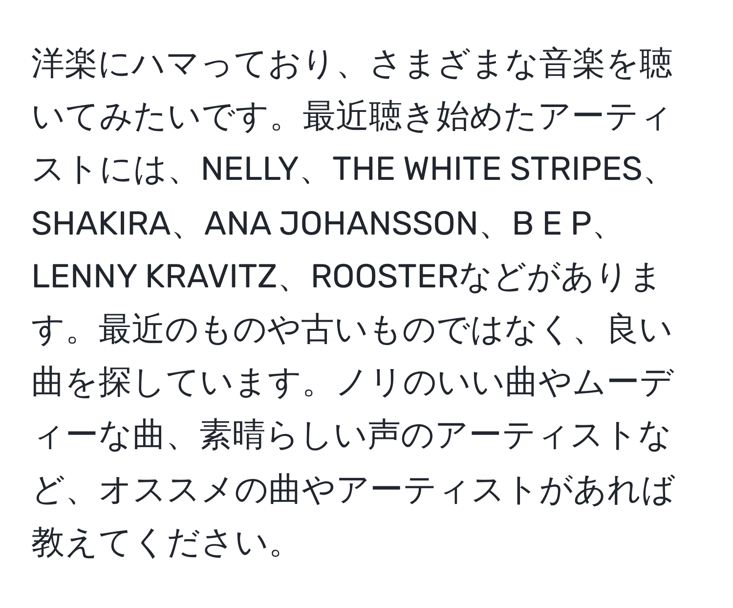 洋楽にハマっており、さまざまな音楽を聴いてみたいです。最近聴き始めたアーティストには、NELLY、THE WHITE STRIPES、SHAKIRA、ANA JOHANSSON、B E P、LENNY KRAVITZ、ROOSTERなどがあります。最近のものや古いものではなく、良い曲を探しています。ノリのいい曲やムーディーな曲、素晴らしい声のアーティストなど、オススメの曲やアーティストがあれば教えてください。