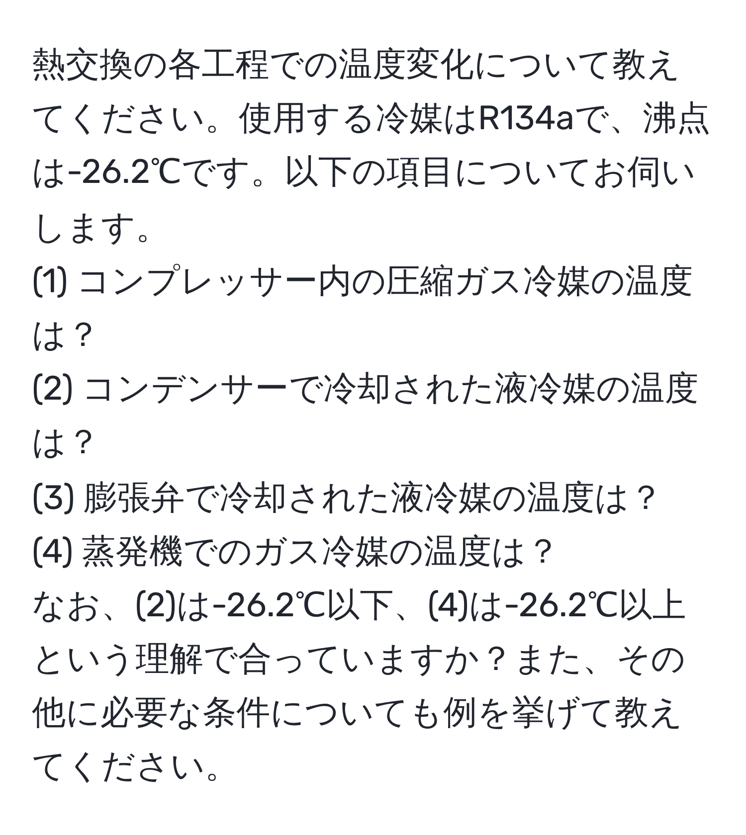 熱交換の各工程での温度変化について教えてください。使用する冷媒はR134aで、沸点は-26.2℃です。以下の項目についてお伺いします。
(1) コンプレッサー内の圧縮ガス冷媒の温度は？  
(2) コンデンサーで冷却された液冷媒の温度は？  
(3) 膨張弁で冷却された液冷媒の温度は？  
(4) 蒸発機でのガス冷媒の温度は？  
なお、(2)は-26.2℃以下、(4)は-26.2℃以上という理解で合っていますか？また、その他に必要な条件についても例を挙げて教えてください。