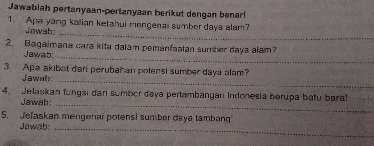 Jawablah pertanyaan-pertanyaan berikut dengan benar! 
1. Apa yang kalian ketahui mengenai sumber daya alam? 
Jawab:_ 
2. Bagaimana cara kita dalam pemanfaatan sumber daya alam? 
Jawab:_ 
3. Apa akibat dari perubahan potensi sumber daya alam? 
Jawab:_ 
4. Jelaskan fungsi dari sumber daya pertambangan Indonesia berupa batu bara! 
Jawab:_ 
5. Jelaskan mengenai potensi sumber daya tambang! 
Jawab:_