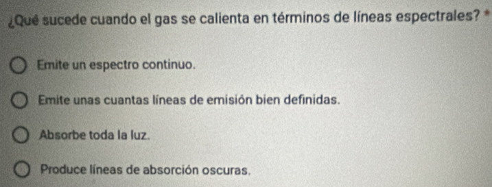 ¿Qué sucede cuando el gas se calienta en términos de líneas espectrales? *
Emite un espectro continuo.
Emite unas cuantas líneas de emisión bien definidas.
Absorbe toda la luz.
Produce líneas de absorción oscuras,