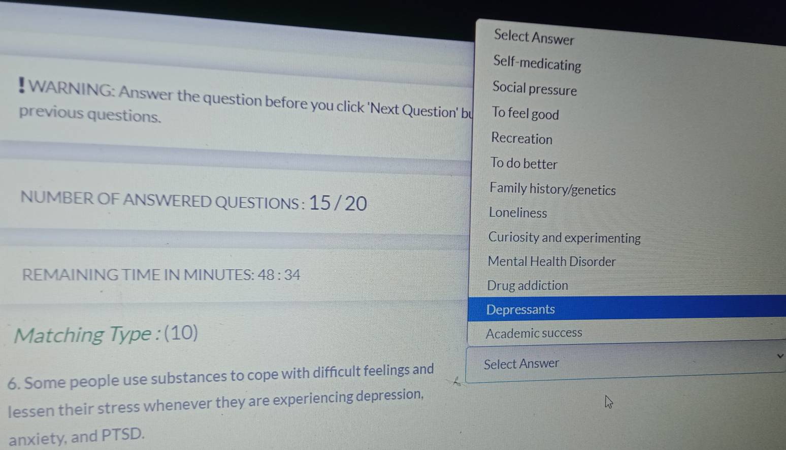 Select Answer
Self-medicating
Social pressure
WARNING: Answer the question before you click 'Next Question' bu To feel good
previous questions.
Recreation
To do better
Family history/genetics
NUMBER OF ANSWERED QUESTIONS : 15 / 20
Loneliness
Curiosity and experimenting
Mental Health Disorder
REMAINING TIME IN MINUTES: 48:34
Drug addiction
Depressants
Matching Type : (10) Academic success
6. Some people use substances to cope with difficult feelings and Select Answer
lessen their stress whenever they are experiencing depression,
anxiety, and PTSD.